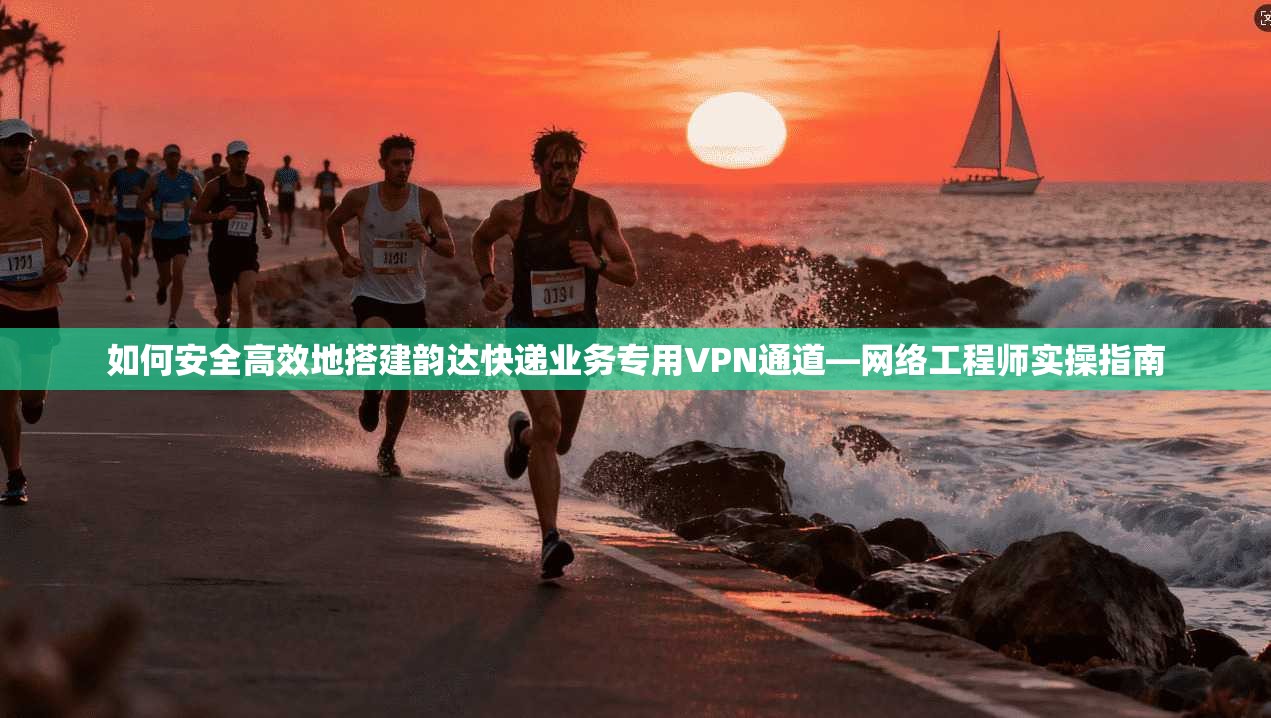 如何安全高效地搭建韵达快递业务专用VPN通道—网络工程师实操指南