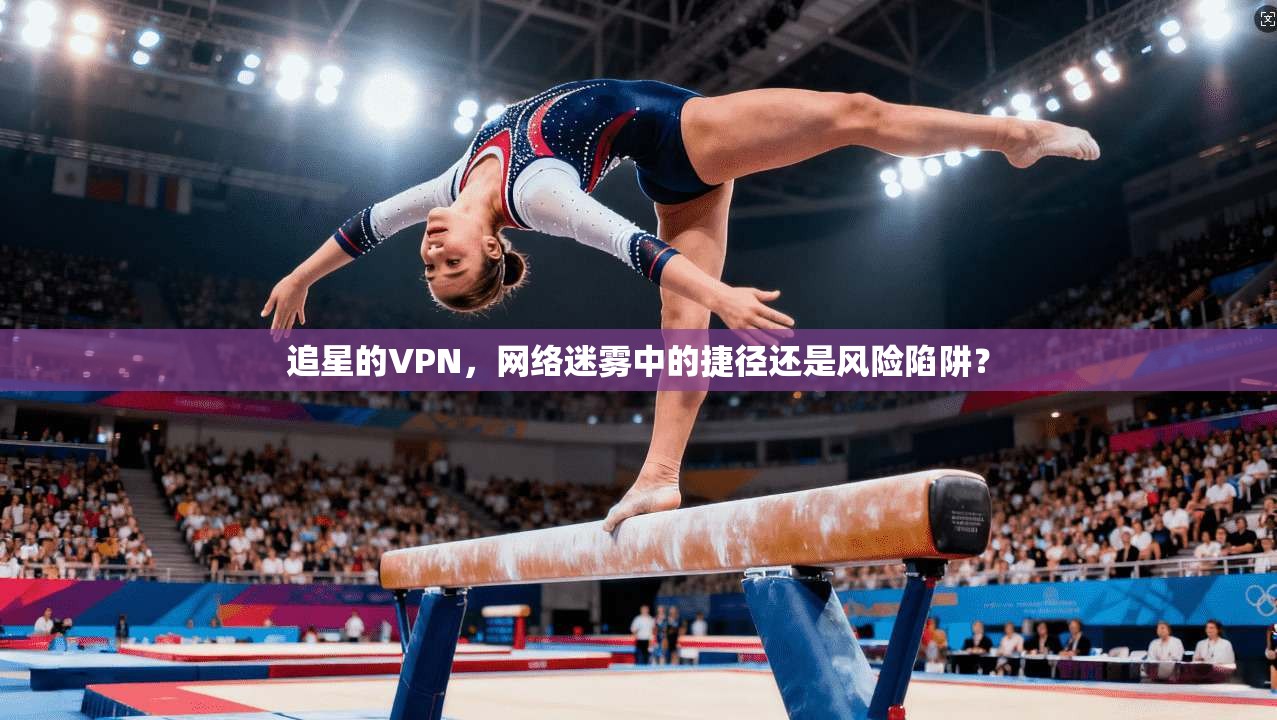 追星的VPN，网络迷雾中的捷径还是风险陷阱？