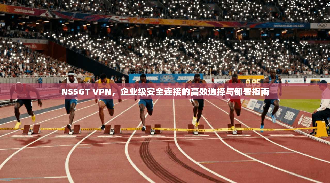 NS5GT VPN，企业级安全连接的高效选择与部署指南