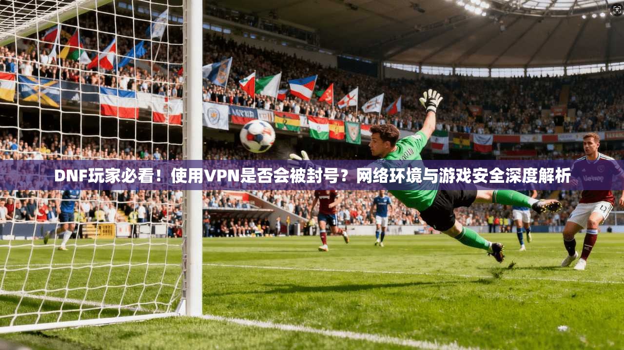 DNF玩家必看！使用VPN是否会被封号？网络环境与游戏安全深度解析