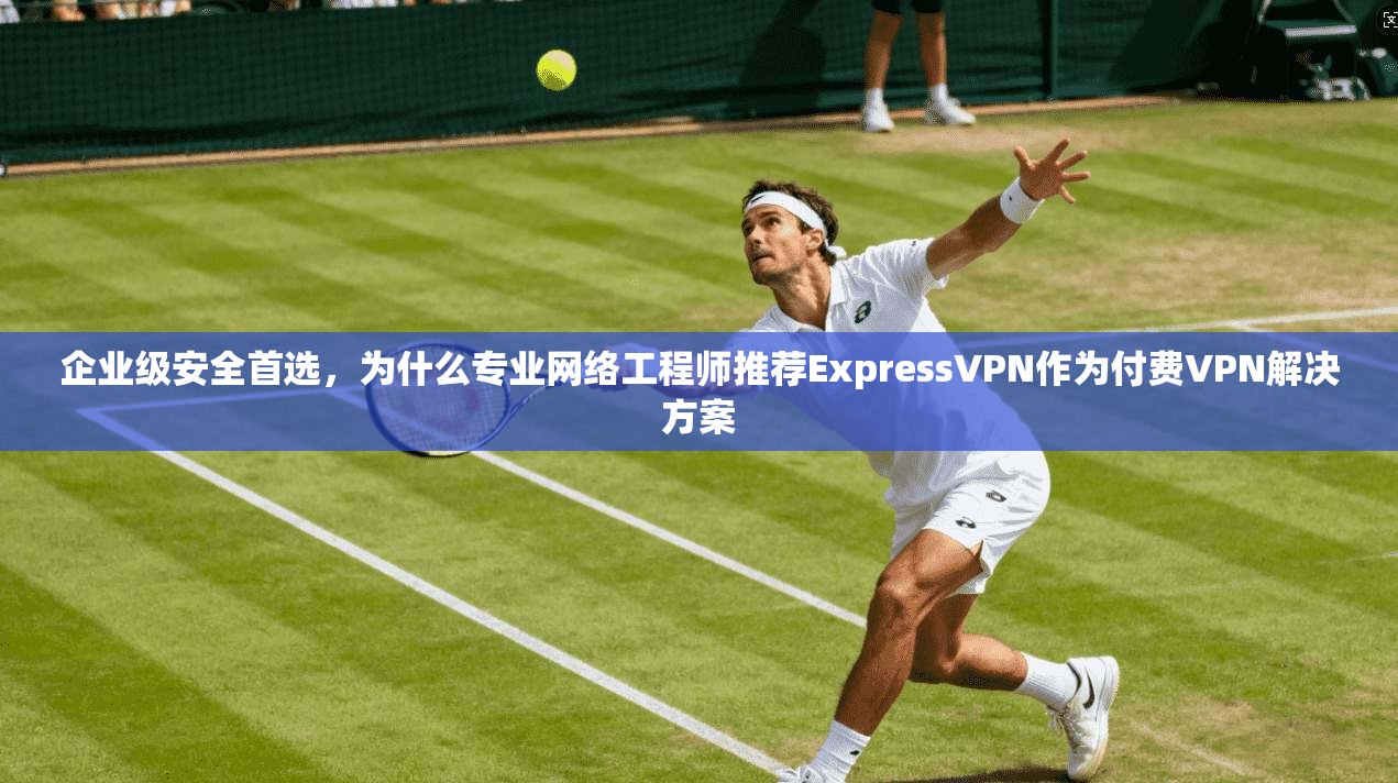 企业级安全首选，为什么专业网络工程师推荐ExpressVPN作为付费VPN解决方案