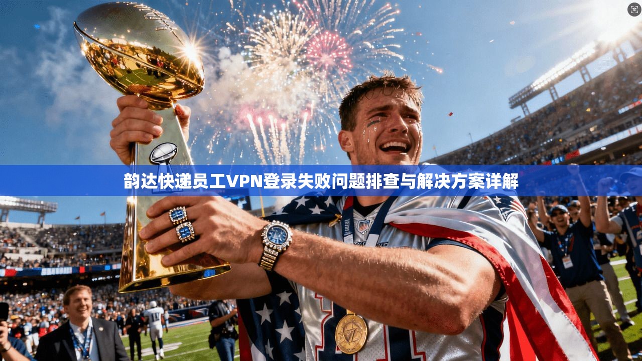 韵达快递员工VPN登录失败问题排查与解决方案详解