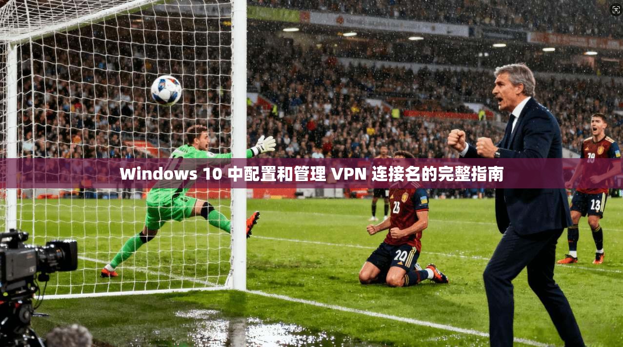 Windows 10 中配置和管理 VPN 连接名的完整指南