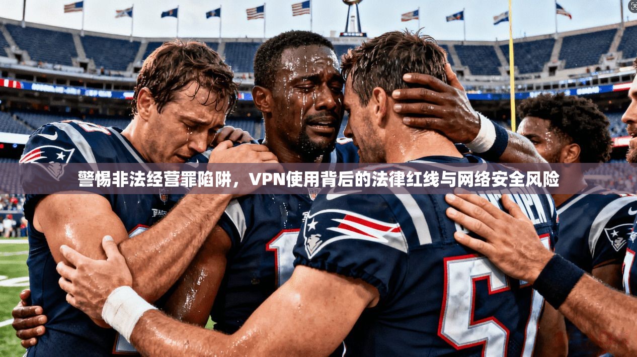 警惕非法经营罪陷阱，VPN使用背后的法律红线与网络安全风险
