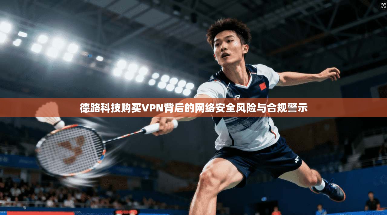 德路科技购买VPN背后的网络安全风险与合规警示