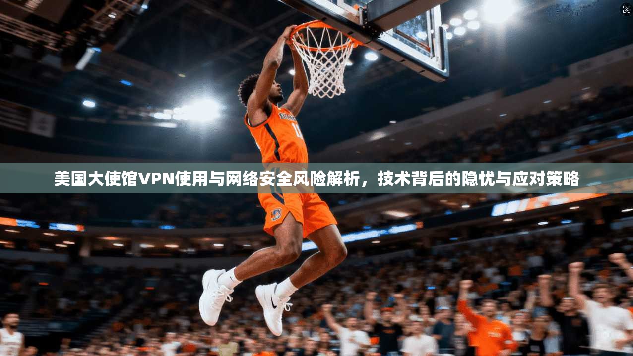美国大使馆VPN使用与网络安全风险解析，技术背后的隐忧与应对策略