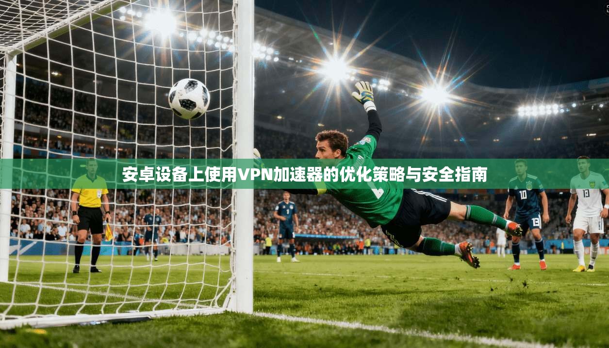 安卓设备上使用VPN加速器的优化策略与安全指南