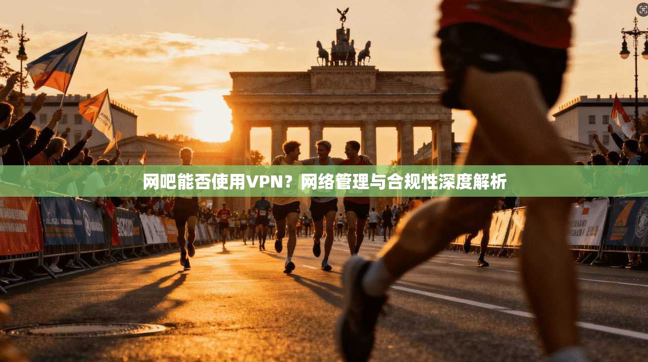 网吧能否使用VPN？网络管理与合规性深度解析