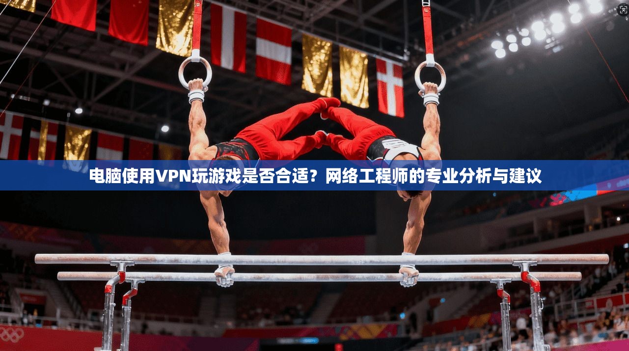电脑使用VPN玩游戏是否合适？网络工程师的专业分析与建议