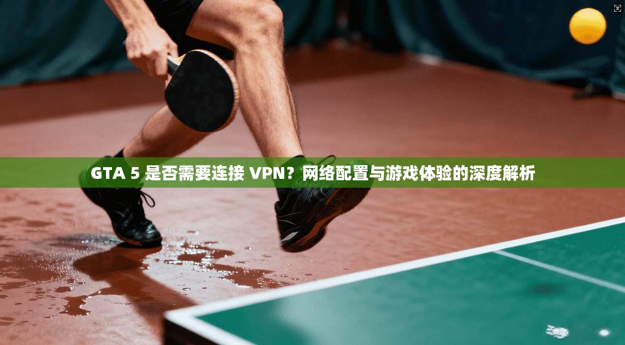 GTA 5 是否需要连接 VPN？网络配置与游戏体验的深度解析