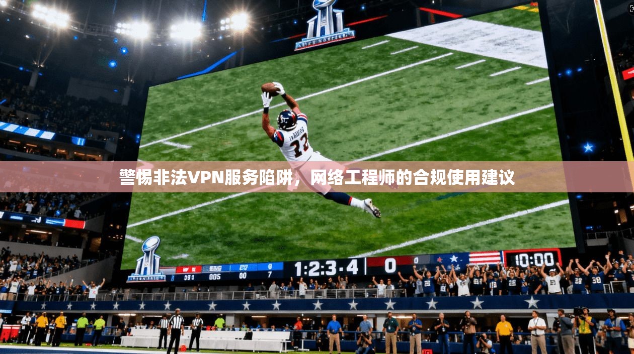 警惕非法VPN服务陷阱，网络工程师的合规使用建议