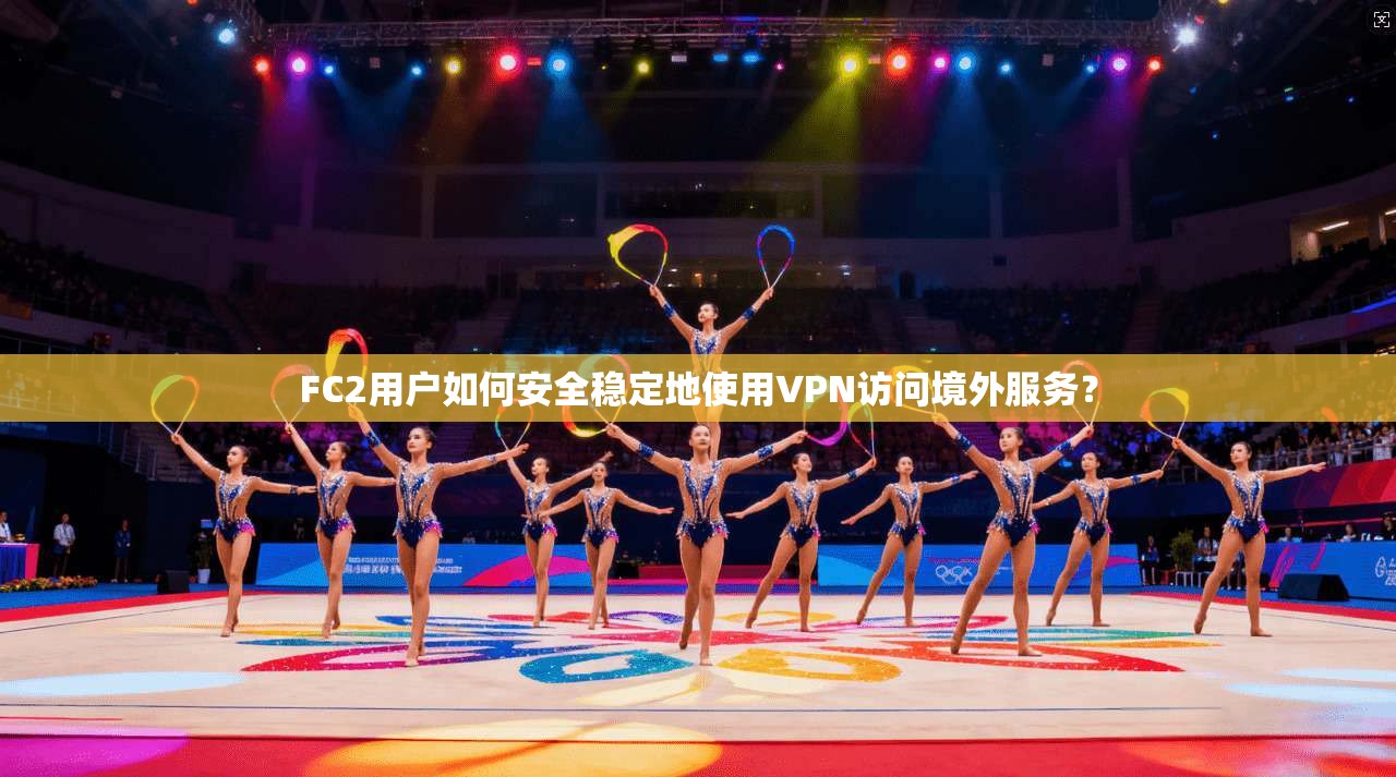 FC2用户如何安全稳定地使用VPN访问境外服务？