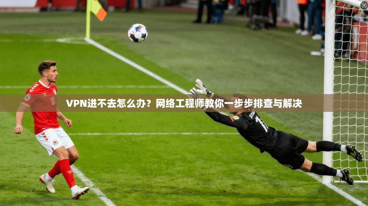 VPN进不去怎么办？网络工程师教你一步步排查与解决