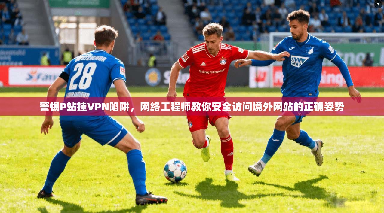 警惕P站挂VPN陷阱，网络工程师教你安全访问境外网站的正确姿势