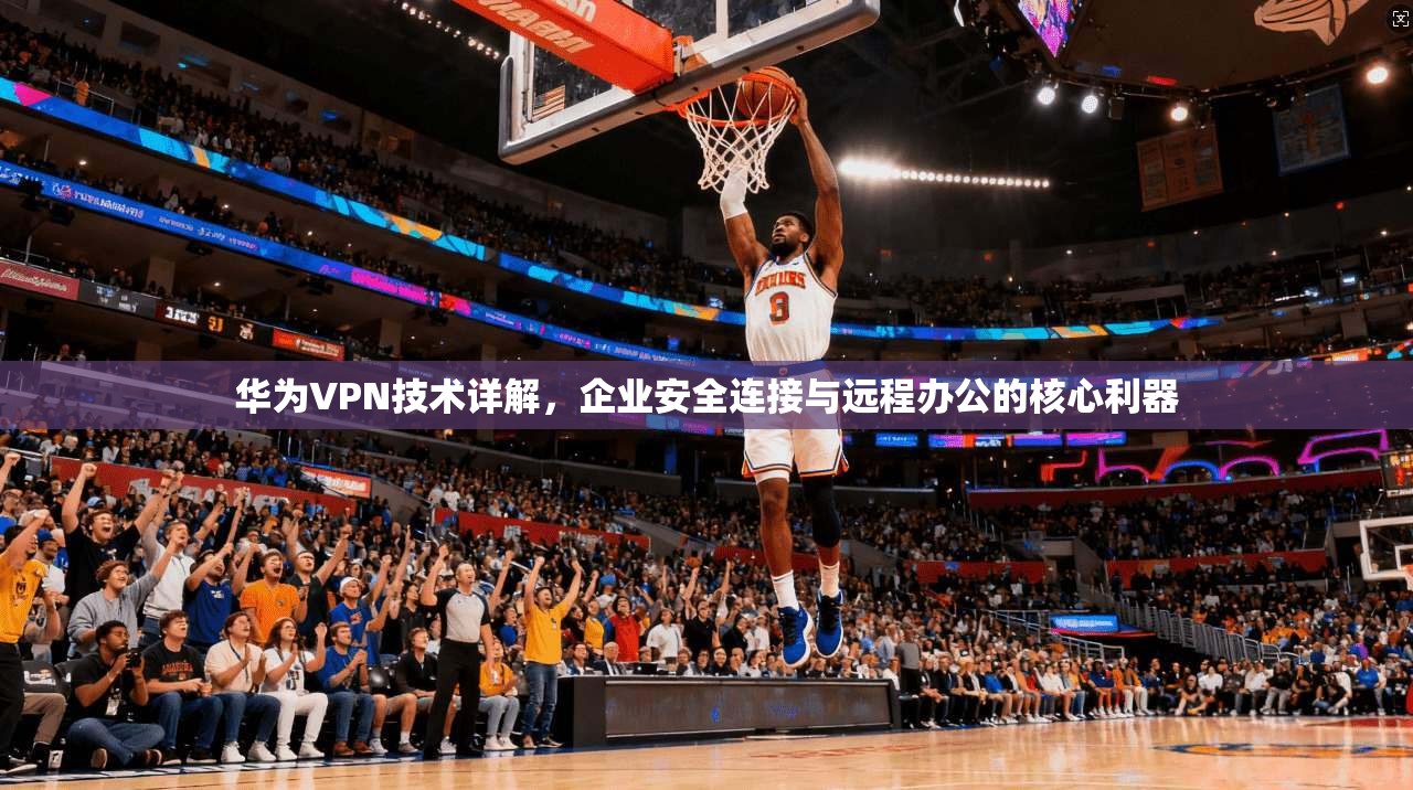 华为VPN技术详解，企业安全连接与远程办公的核心利器