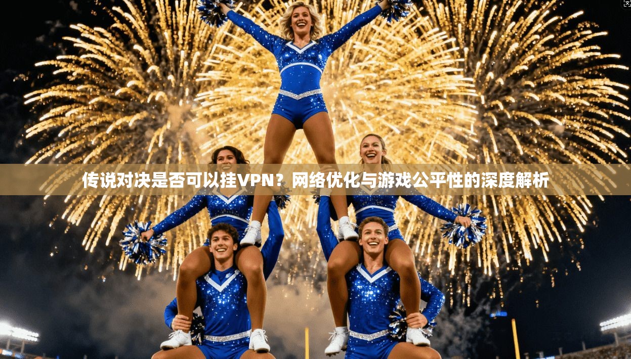 传说对决是否可以挂VPN？网络优化与游戏公平性的深度解析