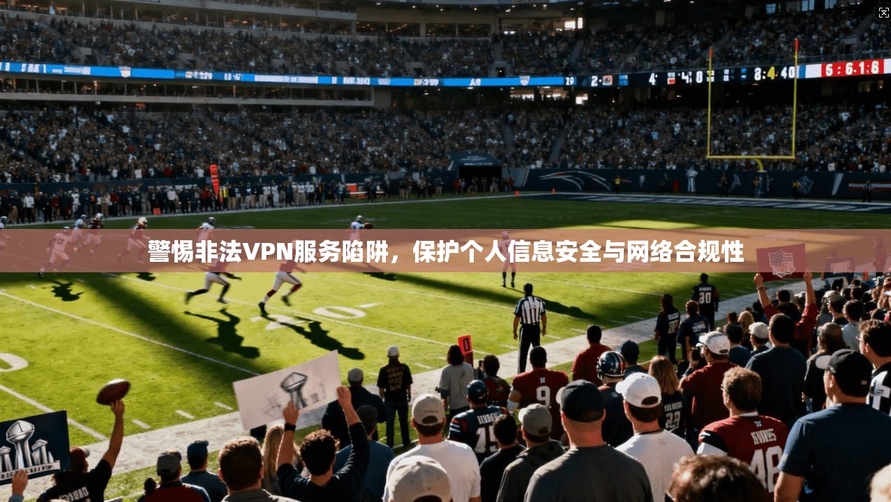警惕非法VPN服务陷阱，保护个人信息安全与网络合规性