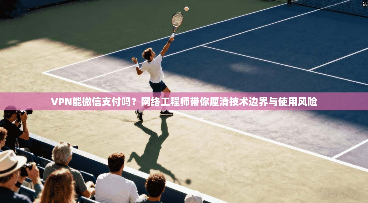 VPN能微信支付吗？网络工程师带你厘清技术边界与使用风险