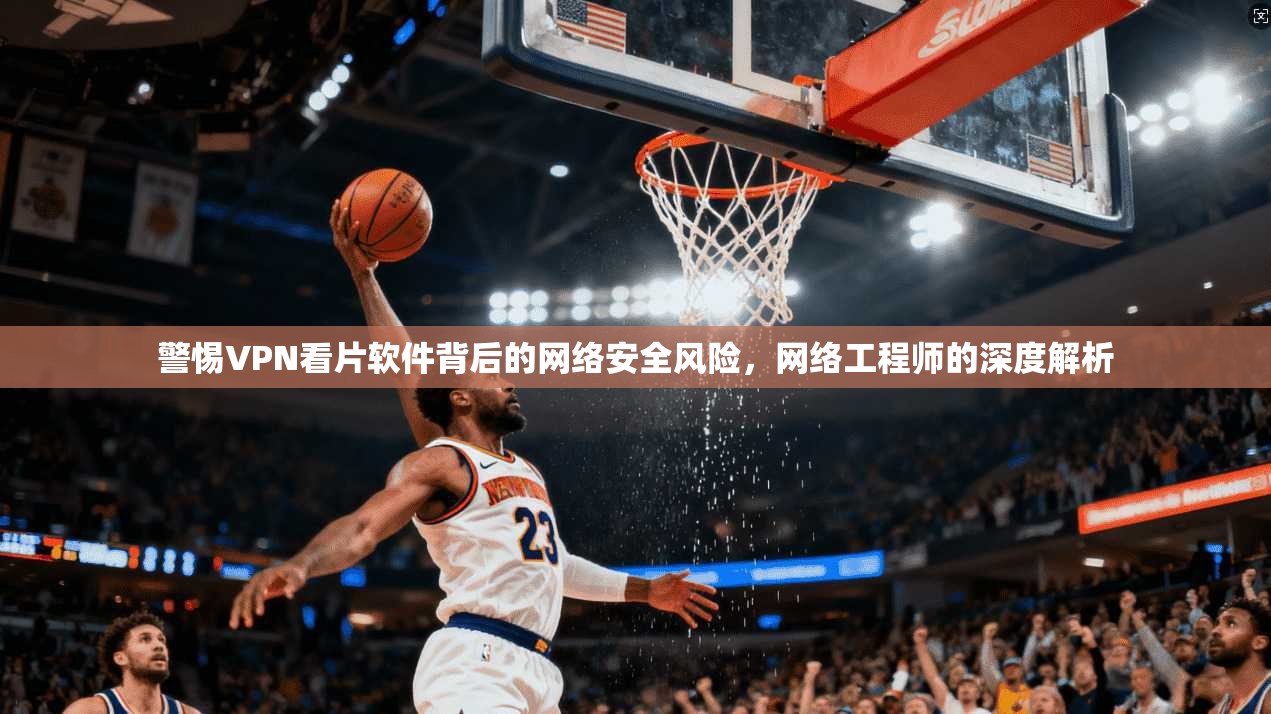 警惕VPN看片软件背后的网络安全风险，网络工程师的深度解析