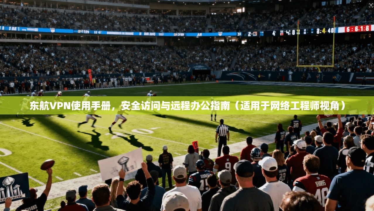 东航VPN使用手册，安全访问与远程办公指南（适用于网络工程师视角）