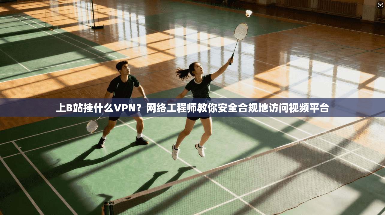 上B站挂什么VPN？网络工程师教你安全合规地访问视频平台