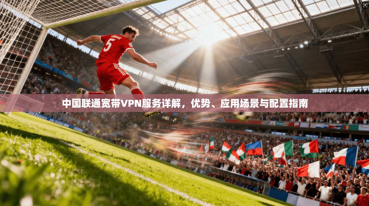 中国联通宽带VPN服务详解，优势、应用场景与配置指南