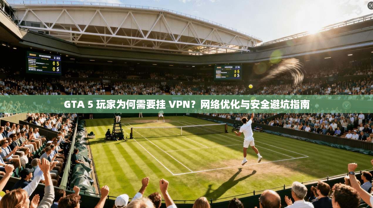 GTA 5 玩家为何需要挂 VPN？网络优化与安全避坑指南