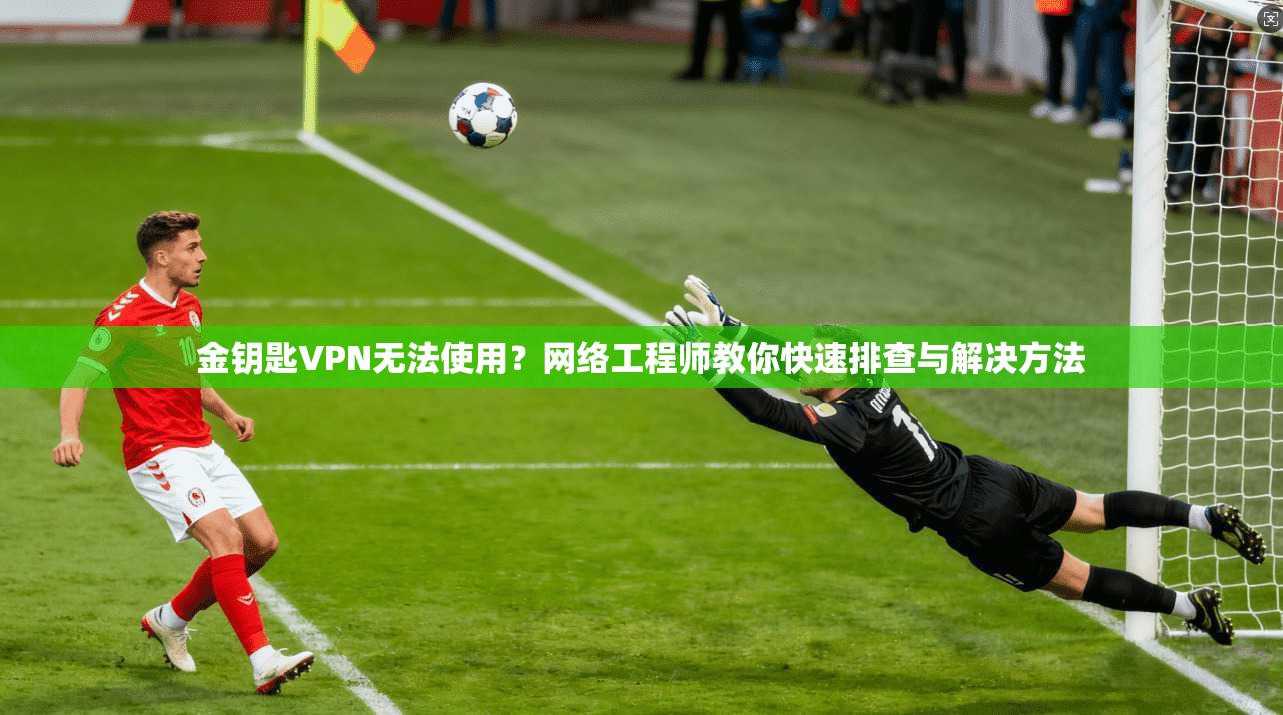 金钥匙VPN无法使用？网络工程师教你快速排查与解决方法