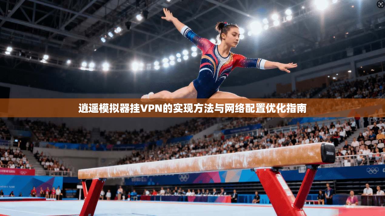 逍遥模拟器挂VPN的实现方法与网络配置优化指南