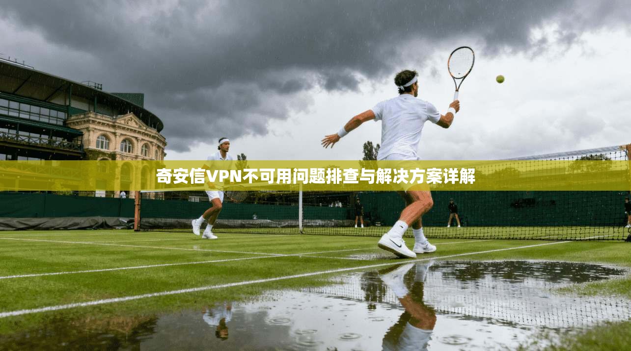 奇安信VPN不可用问题排查与解决方案详解