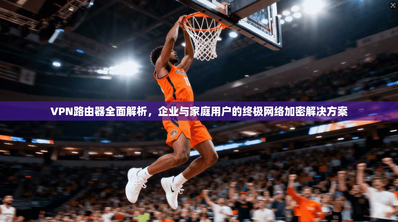VPN路由器全面解析，企业与家庭用户的终极网络加密解决方案