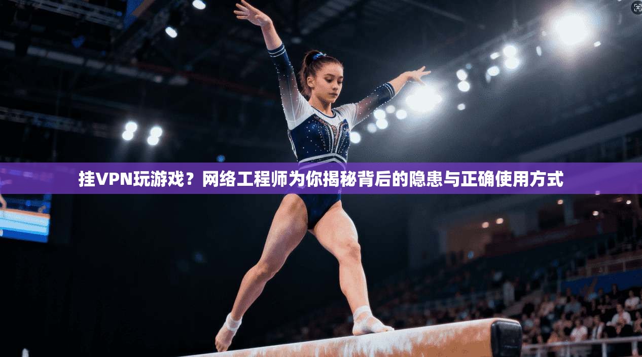 挂VPN玩游戏？网络工程师为你揭秘背后的隐患与正确使用方式