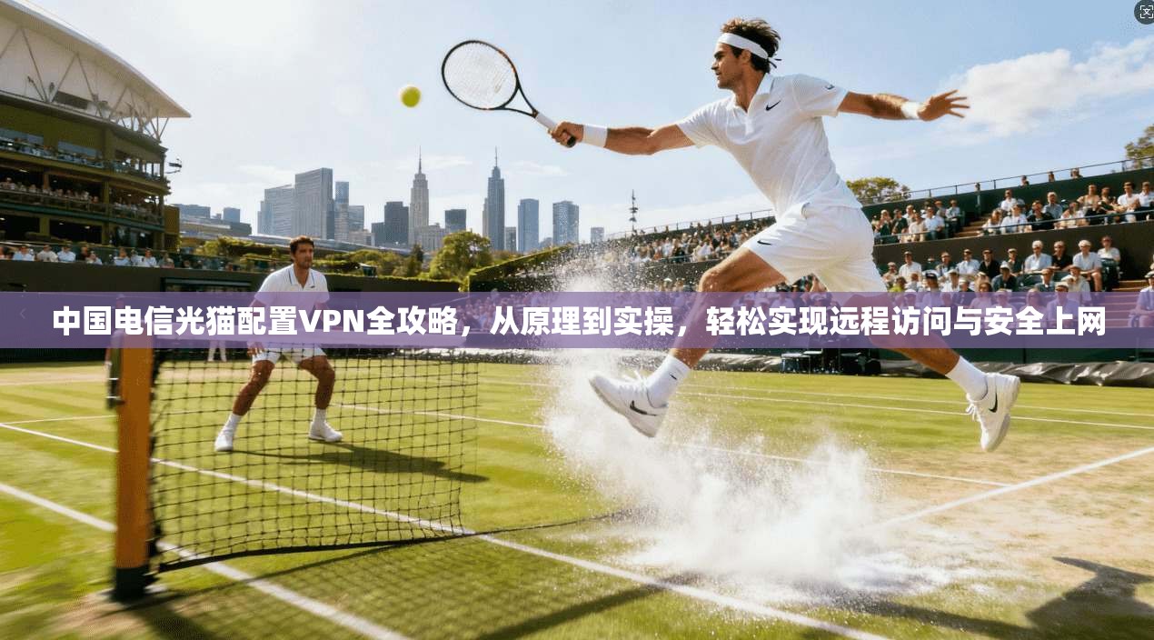 中国电信光猫配置VPN全攻略，从原理到实操，轻松实现远程访问与安全上网