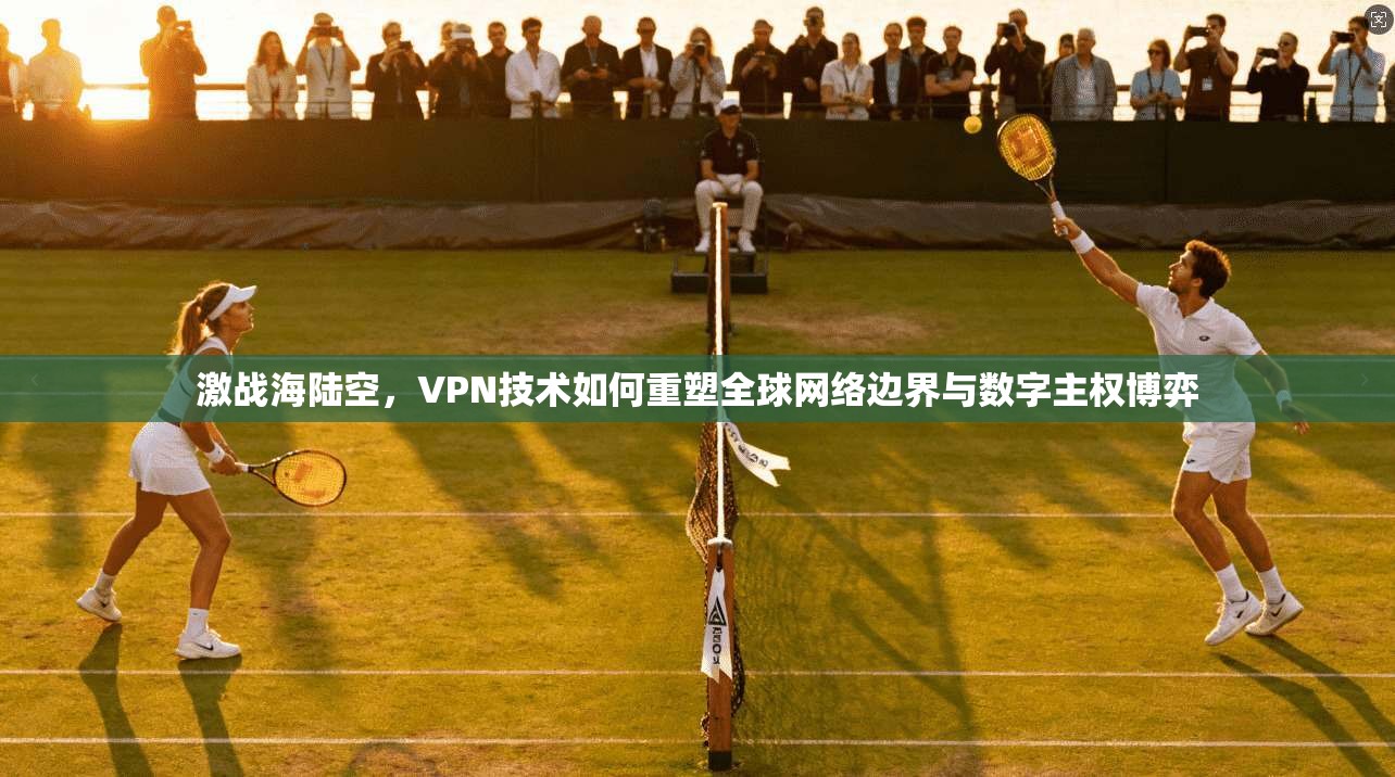 激战海陆空，VPN技术如何重塑全球网络边界与数字主权博弈