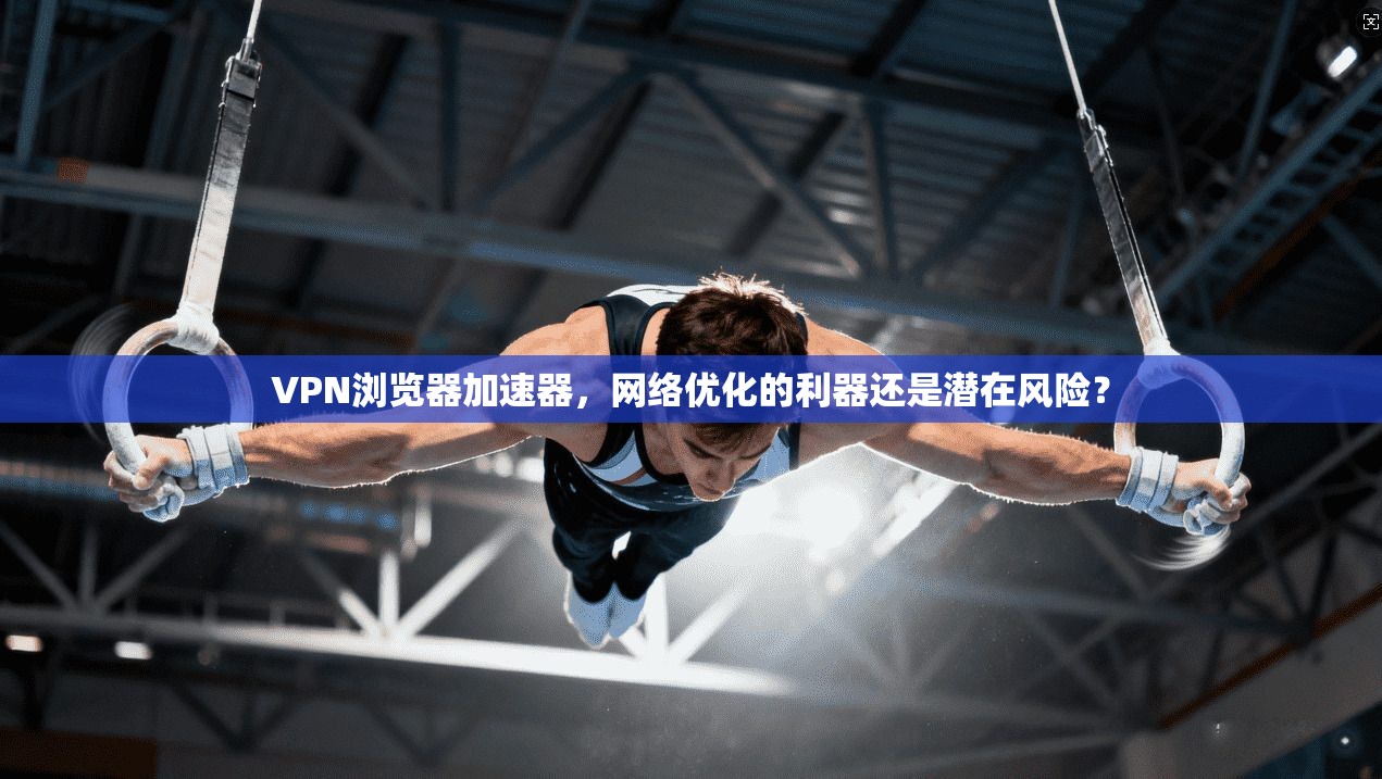 VPN浏览器加速器，网络优化的利器还是潜在风险？