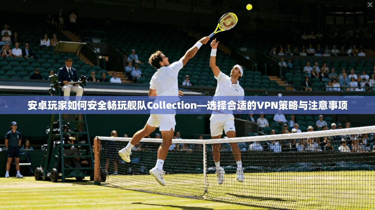 安卓玩家如何安全畅玩舰队Collection—选择合适的VPN策略与注意事项