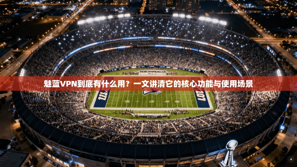 魅蓝VPN到底有什么用？一文讲清它的核心功能与使用场景