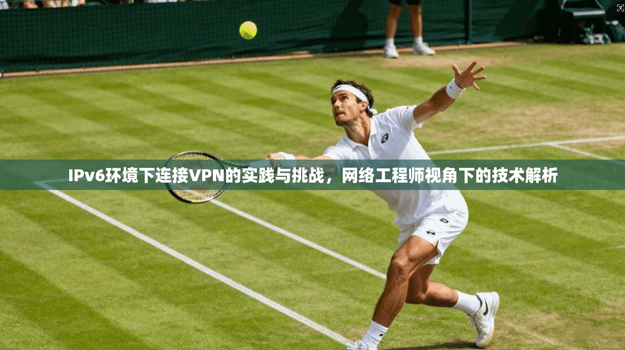 IPv6环境下连接VPN的实践与挑战，网络工程师视角下的技术解析