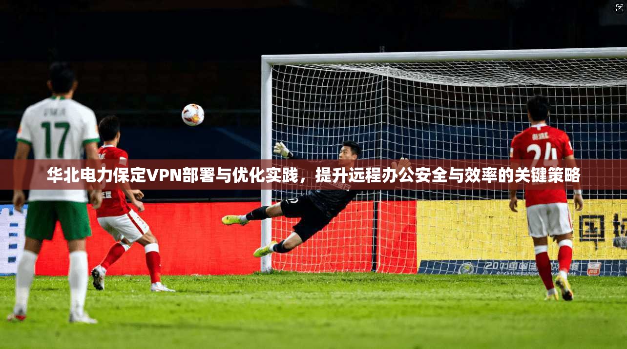华北电力保定VPN部署与优化实践，提升远程办公安全与效率的关键策略