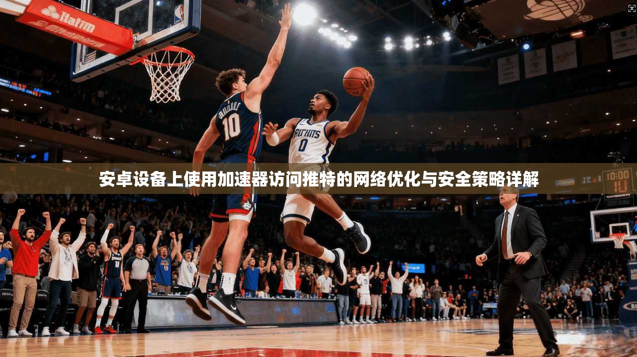 安卓设备上使用加速器访问推特的网络优化与安全策略详解