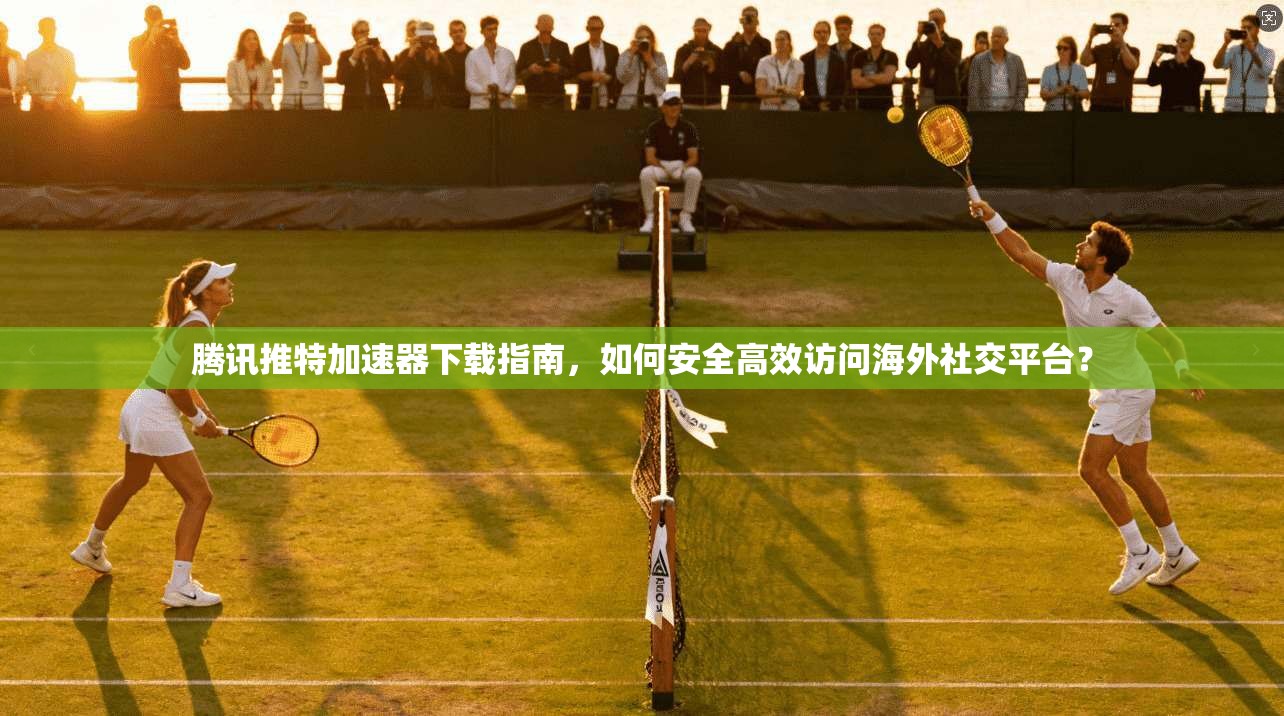 腾讯推特加速器下载指南，如何安全高效访问海外社交平台？