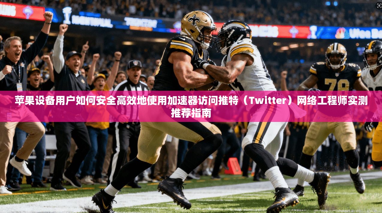 苹果设备用户如何安全高效地使用加速器访问推特（Twitter）网络工程师实测推荐指南