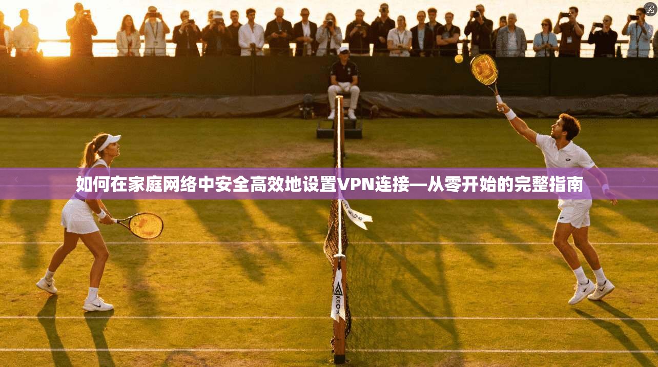 如何在家庭网络中安全高效地设置VPN连接—从零开始的完整指南