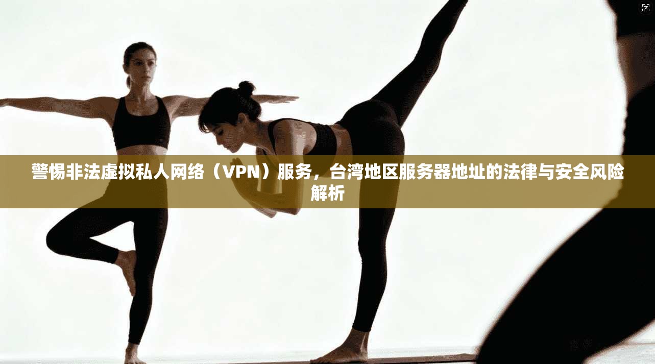 警惕非法虚拟私人网络（VPN）服务，台湾地区服务器地址的法律与安全风险解析