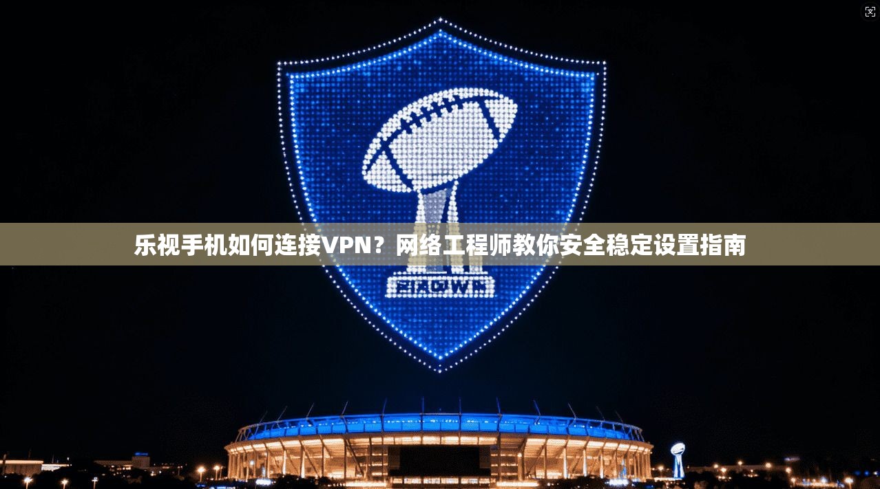 乐视手机如何连接VPN？网络工程师教你安全稳定设置指南