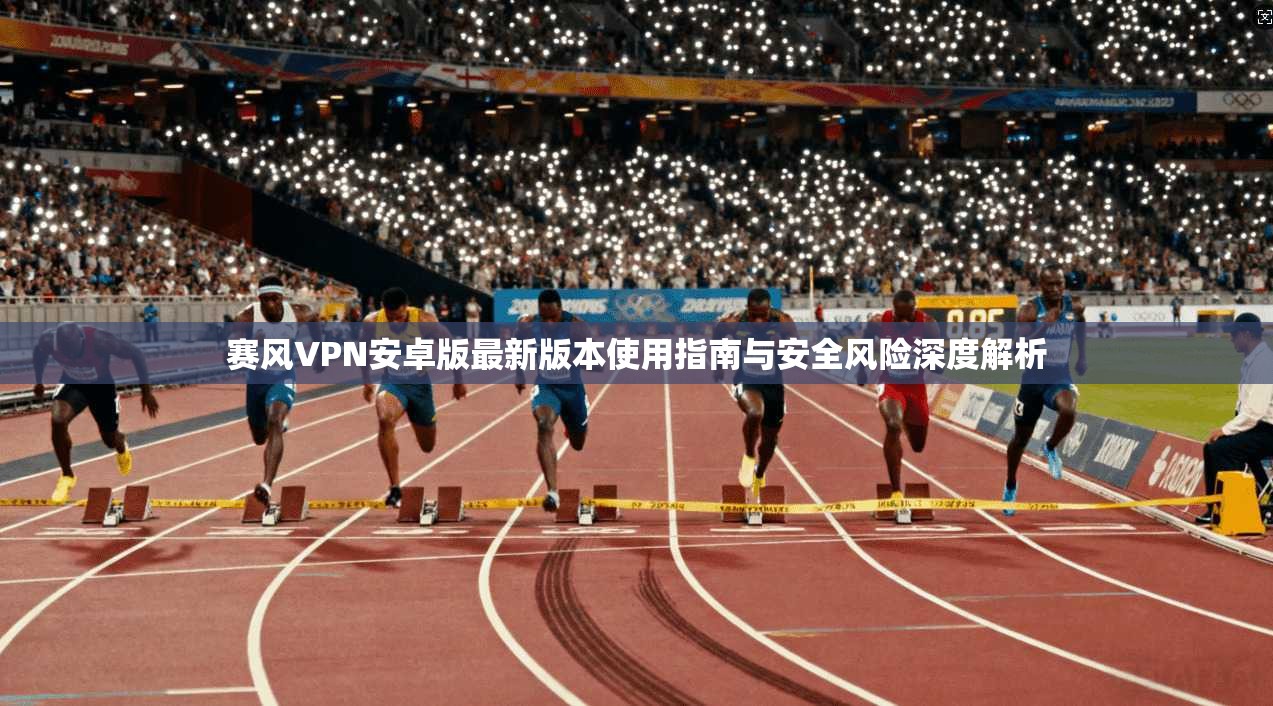 赛风VPN安卓版最新版本使用指南与安全风险深度解析