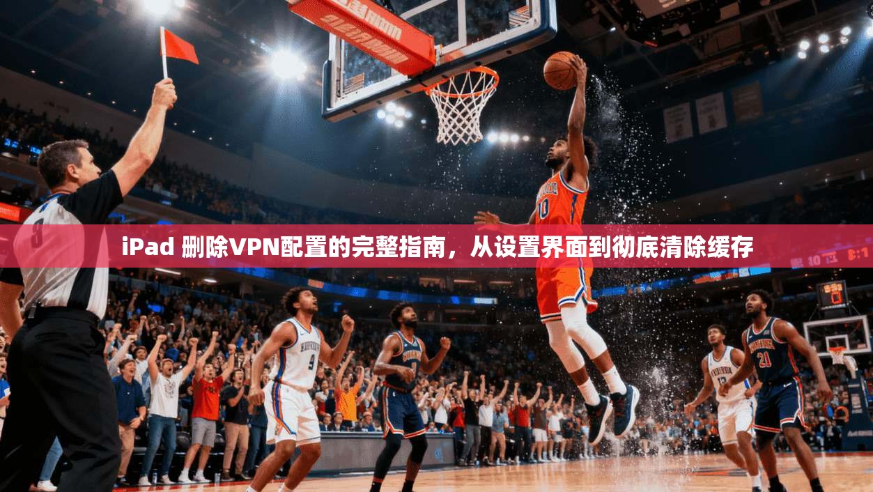 iPad 删除VPN配置的完整指南，从设置界面到彻底清除缓存