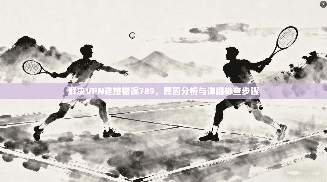 解决VPN连接错误789,原因分析与详细排查步骤 解决VPN连接错误789,原因分析与详细排查步骤
