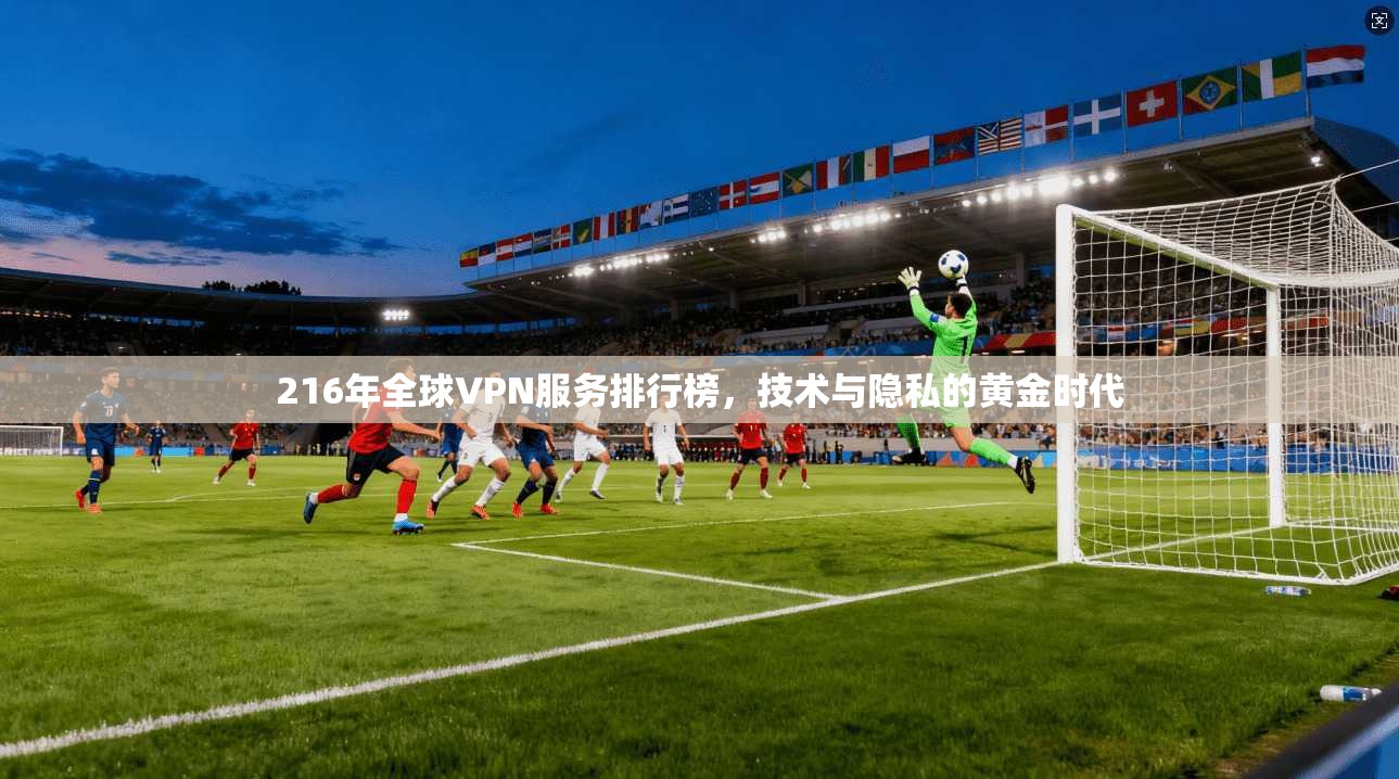 216年全球VPN服务排行榜，技术与隐私的黄金时代
