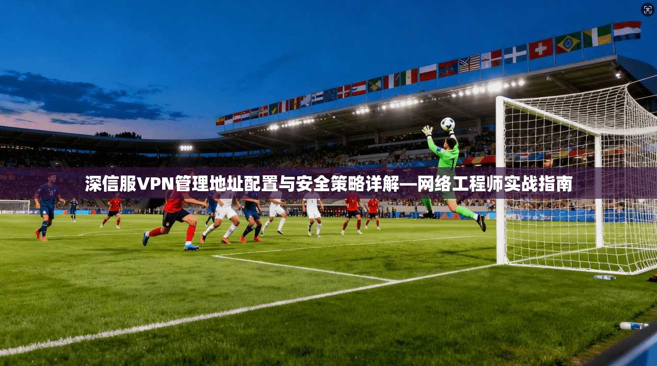 深信服VPN管理地址配置与安全策略详解—网络工程师实战指南